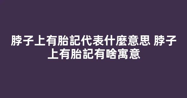 脖子上有胎記代表什麼意思 脖子上有胎記有啥寓意